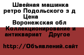 Швейная машинка ретро Подольского з-д › Цена ­ 2 000 - Воронежская обл. Коллекционирование и антиквариат » Другое   